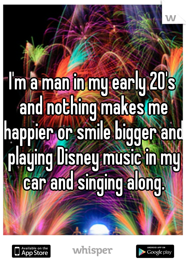 I'm a man in my early 20's and nothing makes me happier or smile bigger and playing Disney music in my car and singing along.