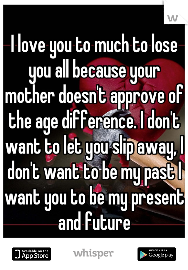 I love you to much to lose you all because your mother doesn't approve of the age difference. I don't want to let you slip away, I don't want to be my past I want you to be my present and future