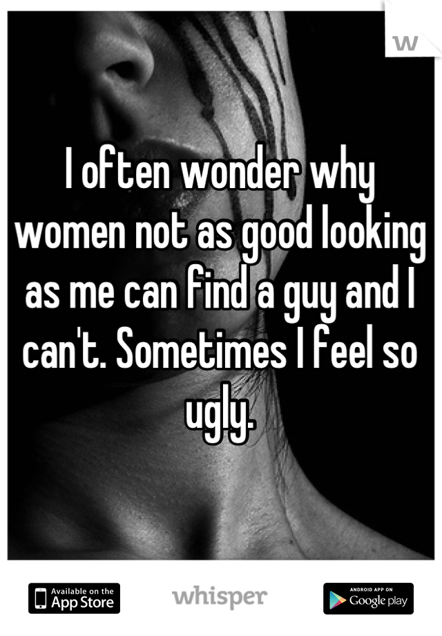 I often wonder why women not as good looking as me can find a guy and I can't. Sometimes I feel so ugly.