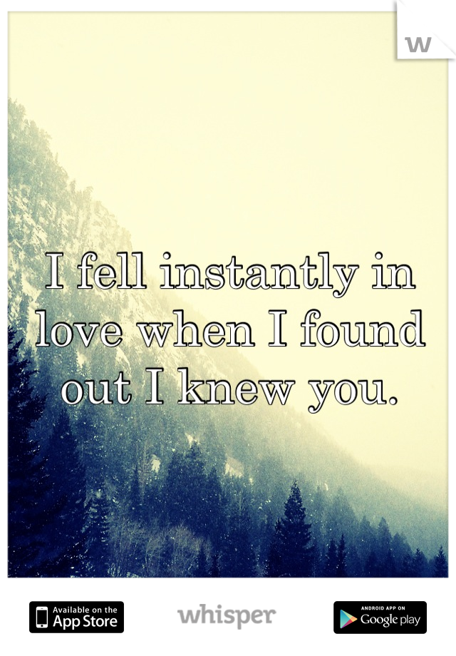 I fell instantly in love when I found out I knew you.