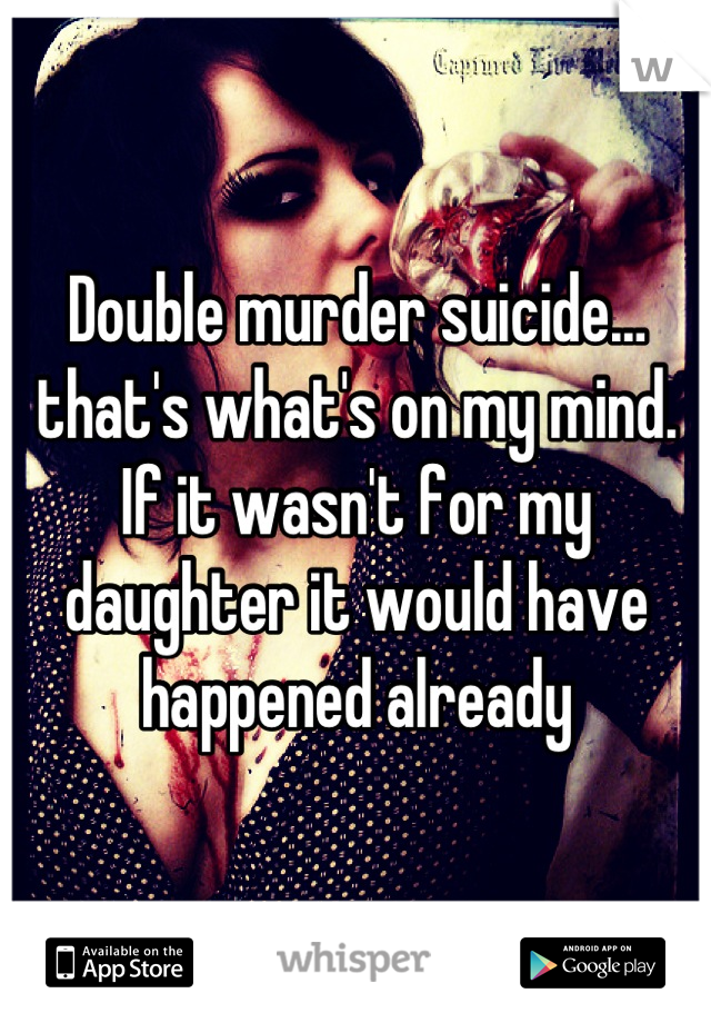 Double murder suicide…that's what's on my mind. If it wasn't for my daughter it would have happened already