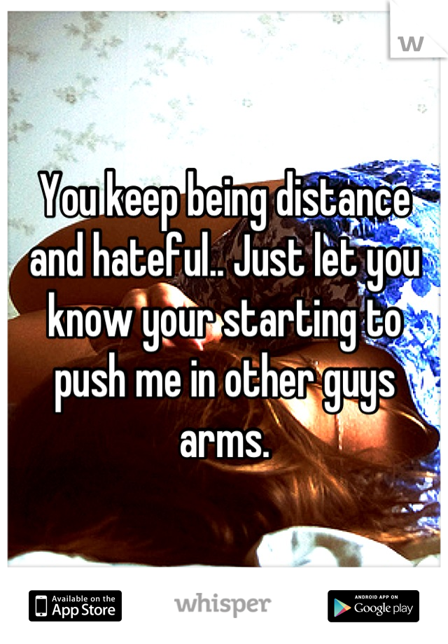 You keep being distance and hateful.. Just let you know your starting to push me in other guys arms.
