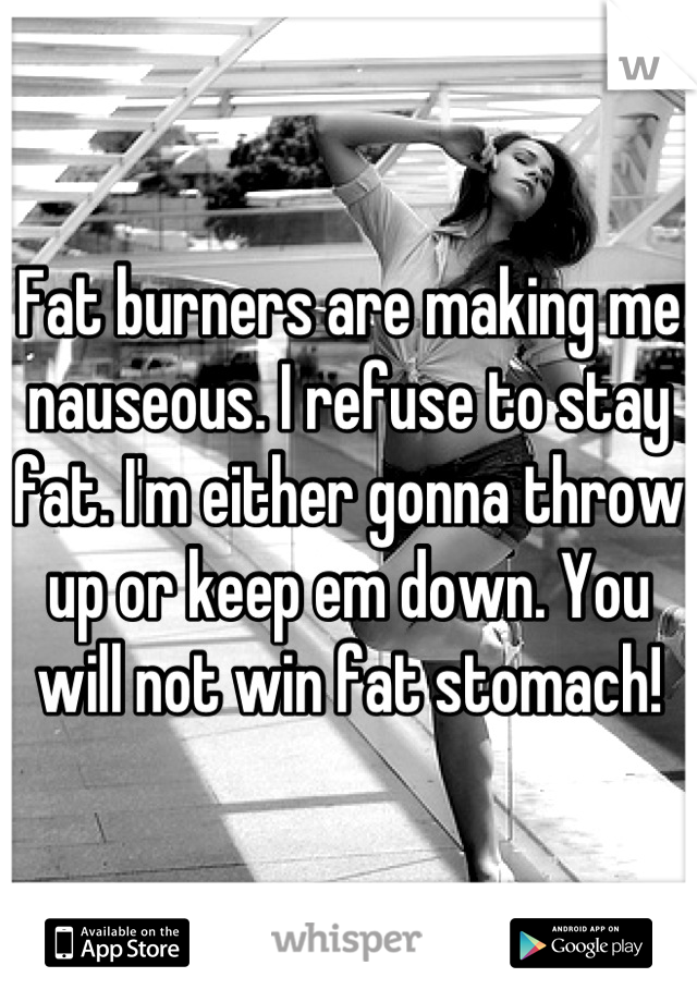 Fat burners are making me nauseous. I refuse to stay fat. I'm either gonna throw up or keep em down. You will not win fat stomach!