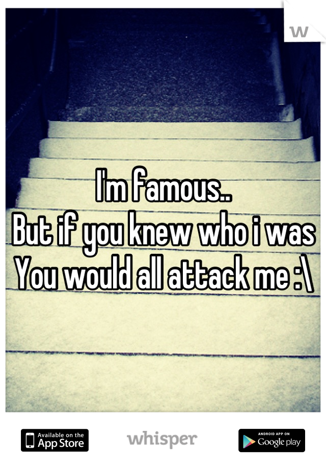I'm famous..
But if you knew who i was
You would all attack me :\