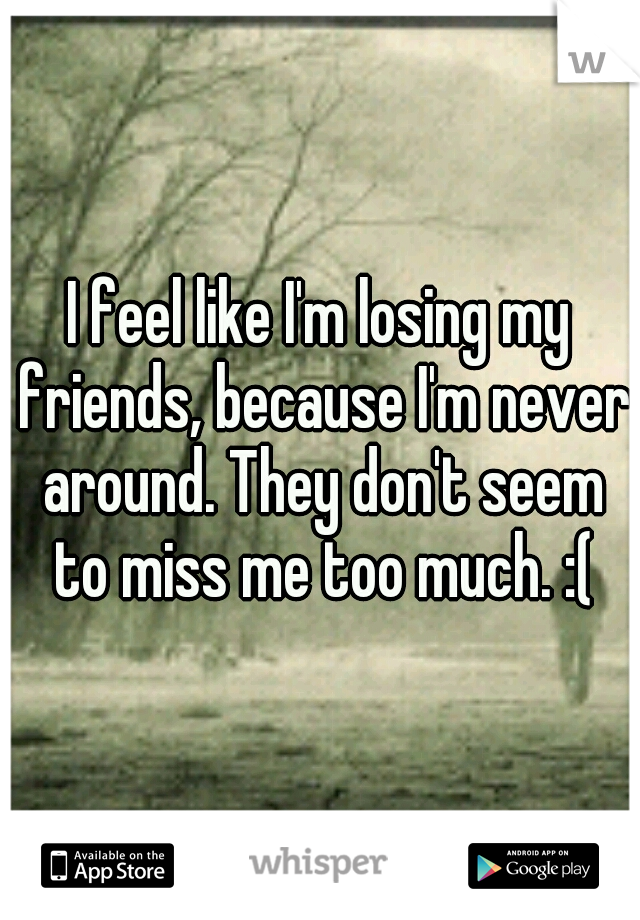 I feel like I'm losing my friends, because I'm never around. They don't seem to miss me too much. :(