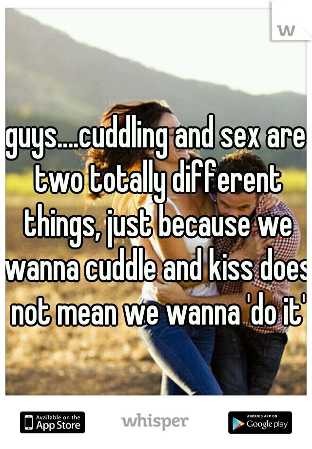 guys....cuddling and sex are two totally different things, just because we wanna cuddle and kiss does not mean we wanna 'do it'