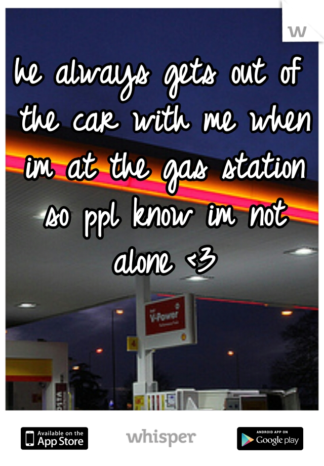 he always gets out of the car with me when im at the gas station so ppl know im not alone <3