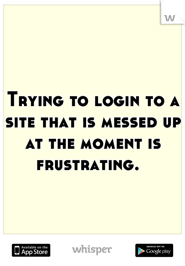 Trying to login to a site that is messed up at the moment is frustrating.  
