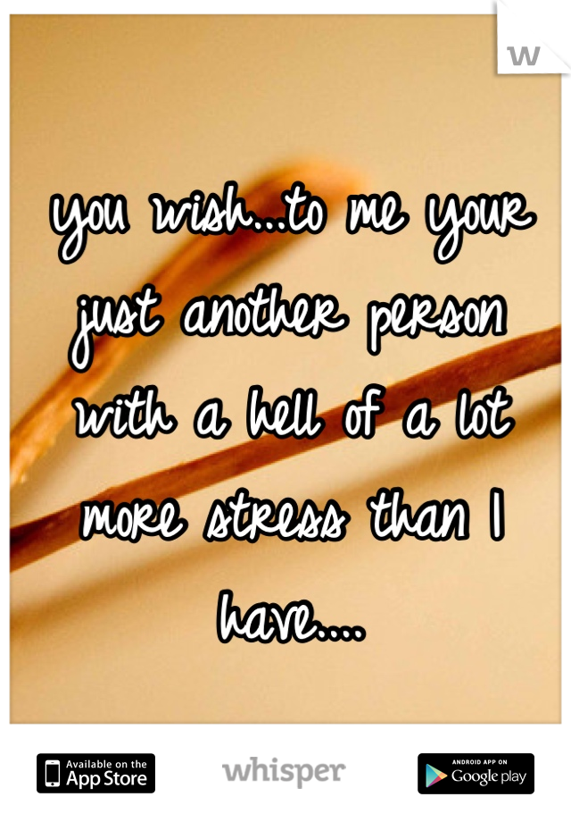 you wish...to me your just another person    with a hell of a lot   more stress than I have....