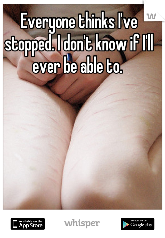 Everyone thinks I've stopped. I don't know if I'll ever be able to. 