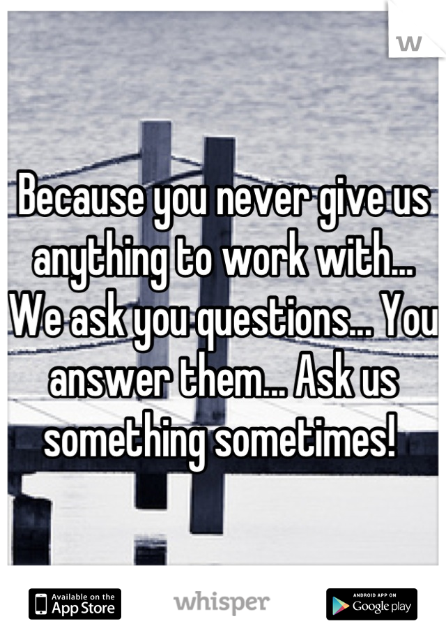 Because you never give us anything to work with... We ask you questions... You answer them... Ask us something sometimes! 