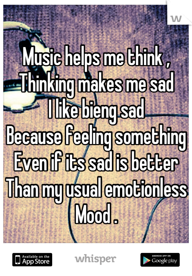 Music helps me think , 
Thinking makes me sad
I like bieng sad 
Because feeling something 
Even if its sad is better 
Than my usual emotionless
Mood .