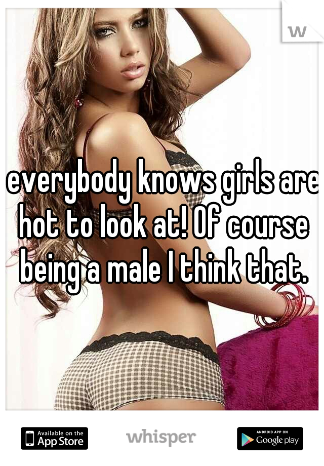  everybody knows girls are hot to look at! Of course being a male I think that.