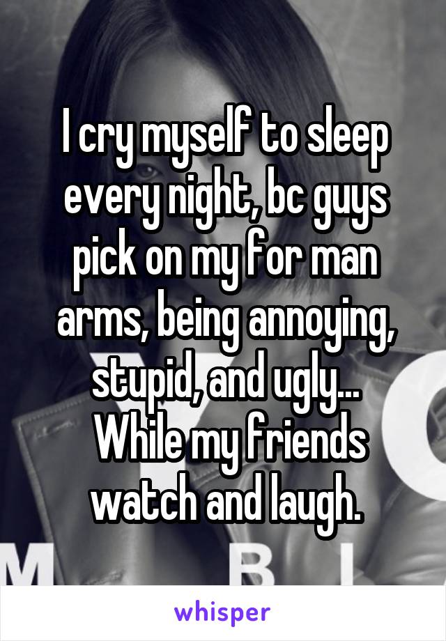 I cry myself to sleep every night, bc guys pick on my for man arms, being annoying, stupid, and ugly...
 While my friends watch and laugh.