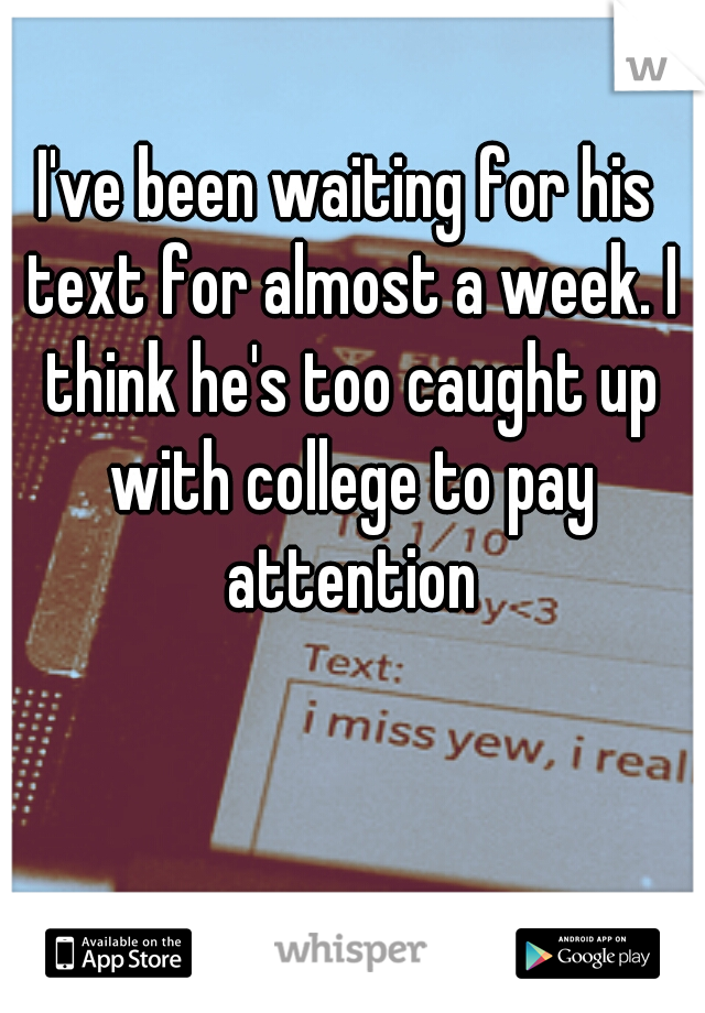 I've been waiting for his text for almost a week. I think he's too caught up with college to pay attention