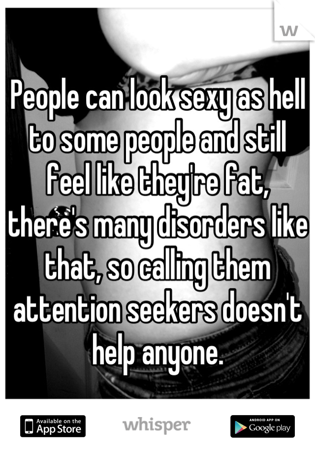 People can look sexy as hell to some people and still feel like they're fat, there's many disorders like that, so calling them attention seekers doesn't help anyone.
