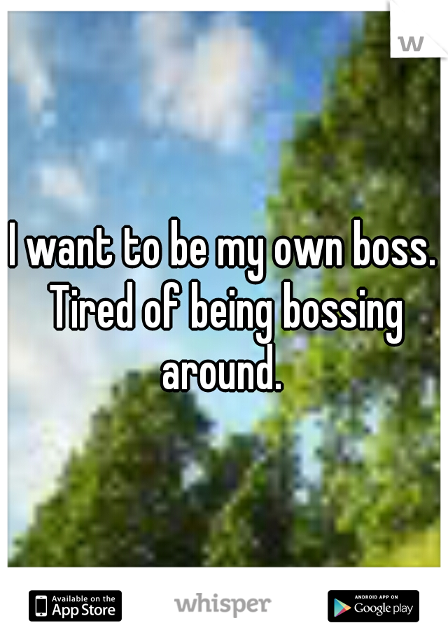 I want to be my own boss. Tired of being bossing around. 