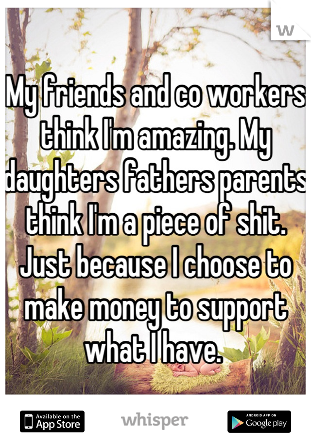 My friends and co workers think I'm amazing. My daughters fathers parents think I'm a piece of shit. Just because I choose to make money to support what I have. 