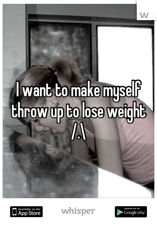 I want to make myself throw up to lose weight /.\