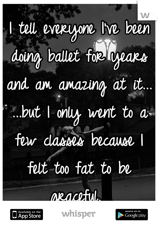 I tell everyone I've been doing ballet for years and am amazing at it...
...but I only went to a few classes because I felt too fat to be graceful. 