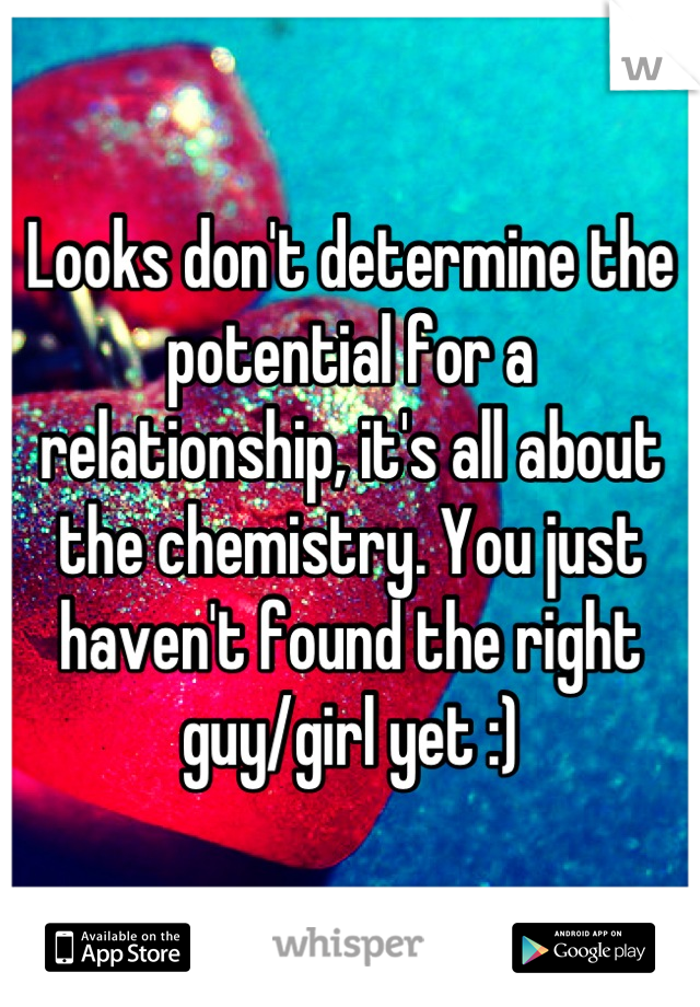 Looks don't determine the potential for a relationship, it's all about the chemistry. You just haven't found the right guy/girl yet :)