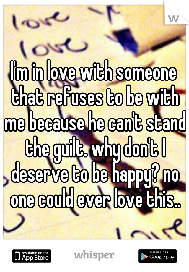 I'm in love with someone that refuses to be with me because he can't stand the guilt. why don't I deserve to be happy? no one could ever love this..