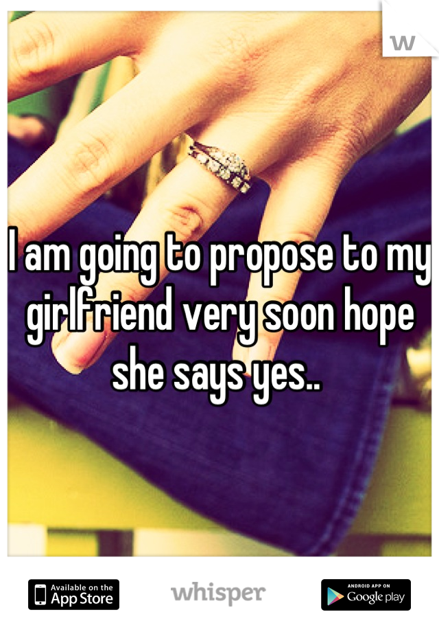 I am going to propose to my girlfriend very soon hope she says yes.. 