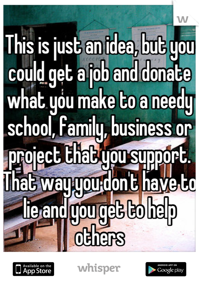 This is just an idea, but you could get a job and donate what you make to a needy school, family, business or project that you support. That way you don't have to lie and you get to help others