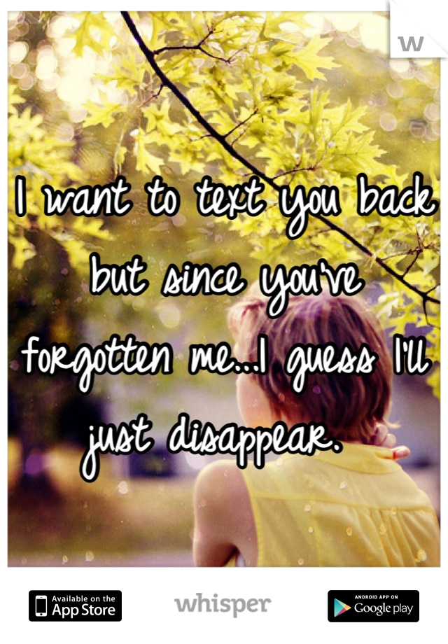I want to text you back but since you've forgotten me...I guess I'll just disappear. 