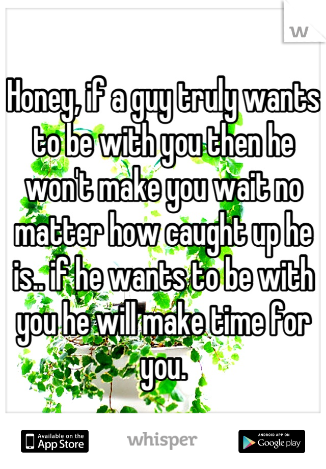 Honey, if a guy truly wants to be with you then he won't make you wait no matter how caught up he is.. if he wants to be with you he will make time for you.