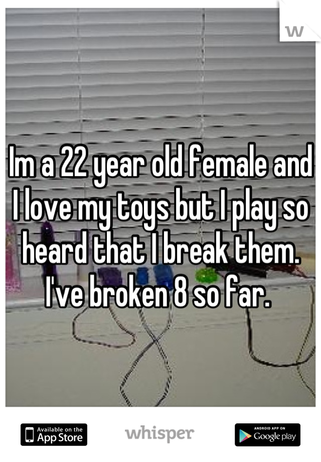 Im a 22 year old female and I love my toys but I play so heard that I break them. I've broken 8 so far. 
