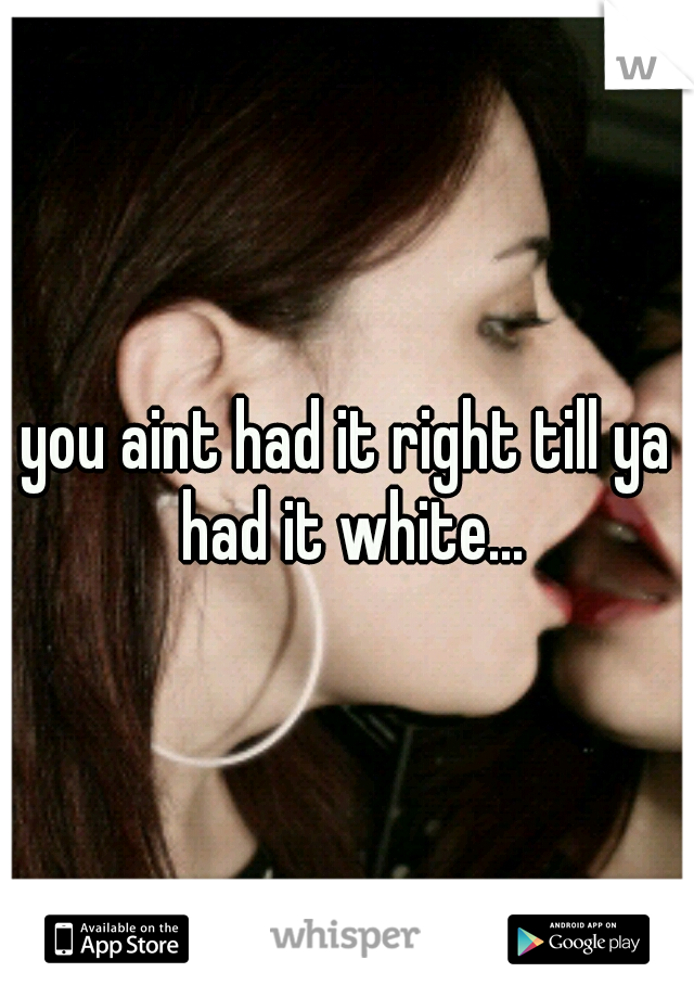 you aint had it right till ya had it white...