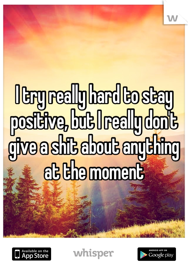 I try really hard to stay positive, but I really don't give a shit about anything at the moment