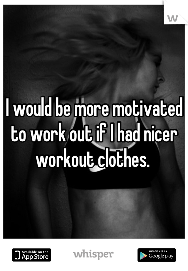 I would be more motivated to work out if I had nicer workout clothes. 