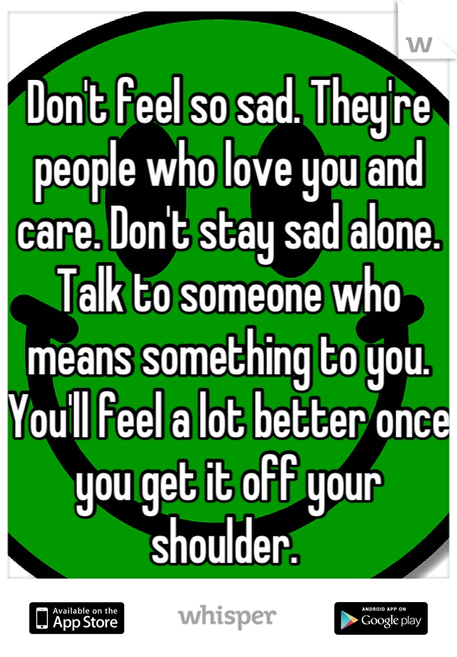 Don't feel so sad. They're people who love you and care. Don't stay sad alone. Talk to someone who means something to you. You'll feel a lot better once you get it off your shoulder. 