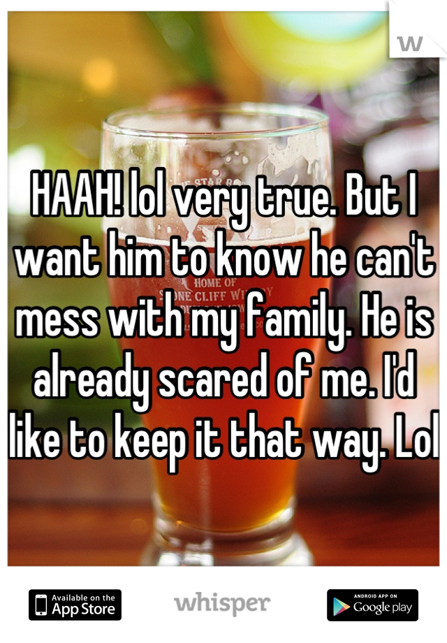 HAAH! lol very true. But I want him to know he can't mess with my family. He is already scared of me. I'd like to keep it that way. Lol