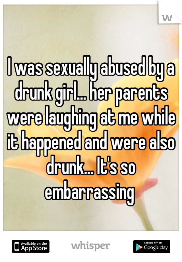 I was sexually abused by a drunk girl… her parents were laughing at me while it happened and were also drunk... It's so embarrassing 