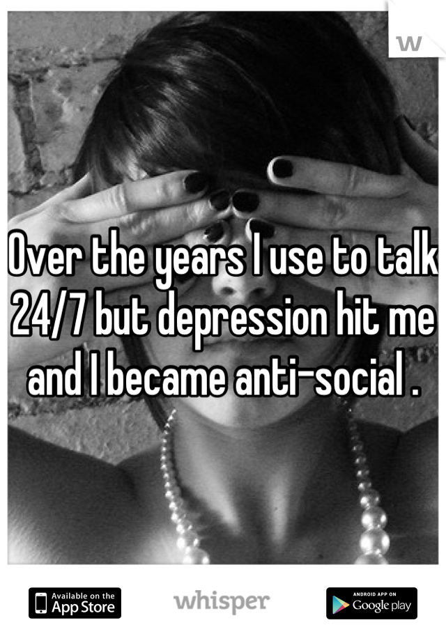 Over the years I use to talk 24/7 but depression hit me and I became anti-social .