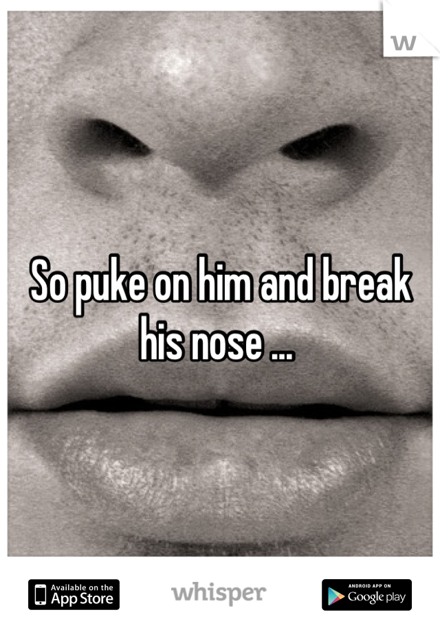 So puke on him and break his nose ... 