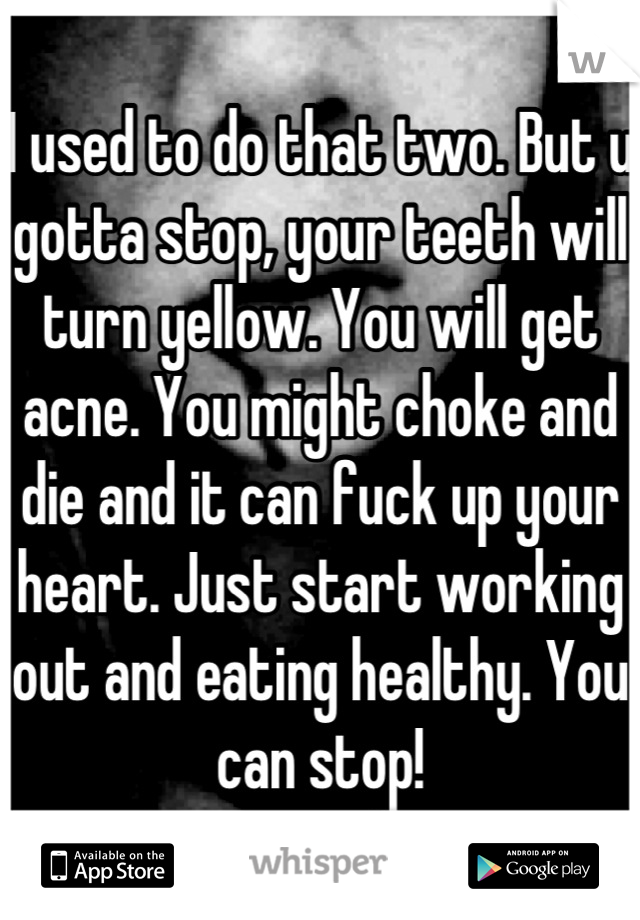 I used to do that two. But u gotta stop, your teeth will turn yellow. You will get acne. You might choke and die and it can fuck up your heart. Just start working out and eating healthy. You can stop!