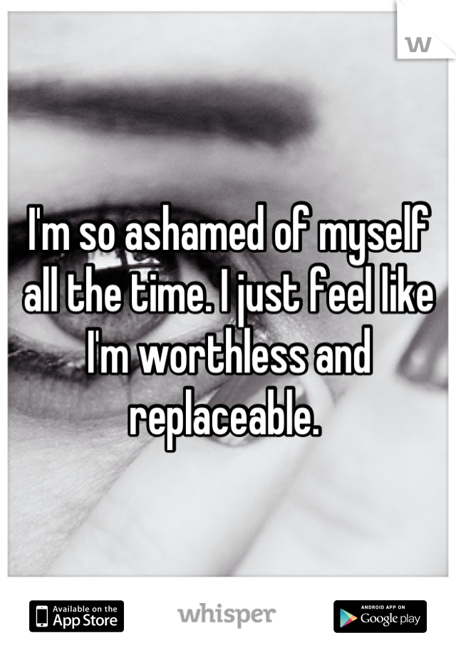 I'm so ashamed of myself all the time. I just feel like I'm worthless and replaceable. 