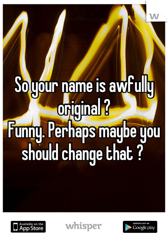 So your name is awfully original ? 
Funny. Perhaps maybe you should change that ? 