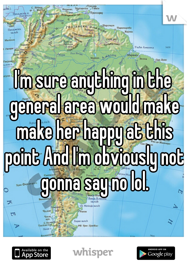 I'm sure anything in the general area would make make her happy at this point And I'm obviously not gonna say no lol.