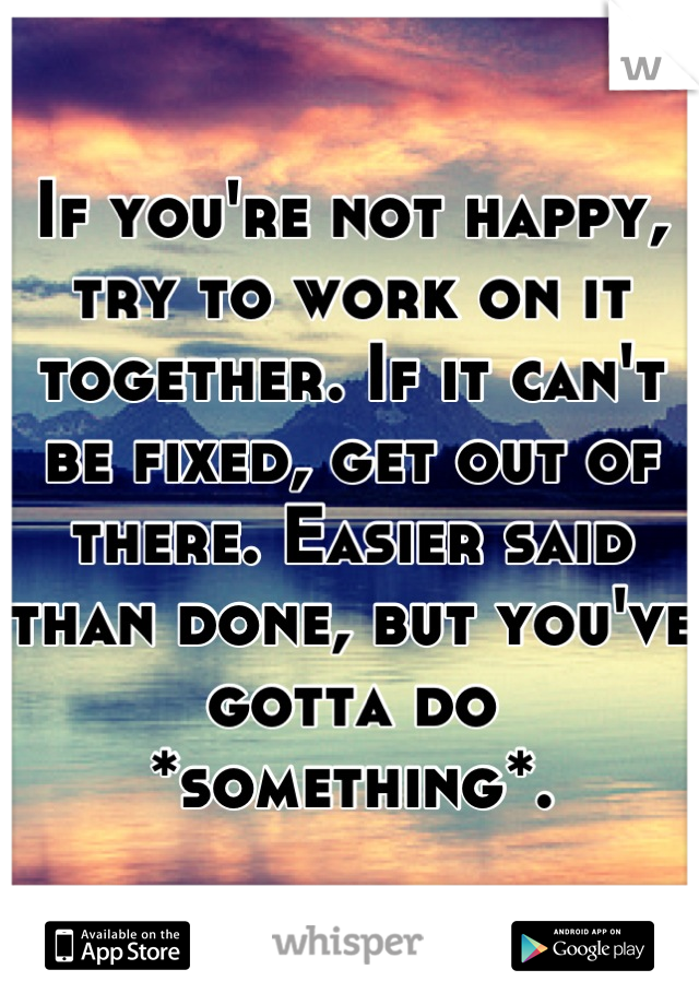 If you're not happy, try to work on it together. If it can't be fixed, get out of there. Easier said than done, but you've gotta do *something*.