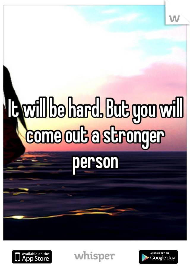 It will be hard. But you will come out a stronger person