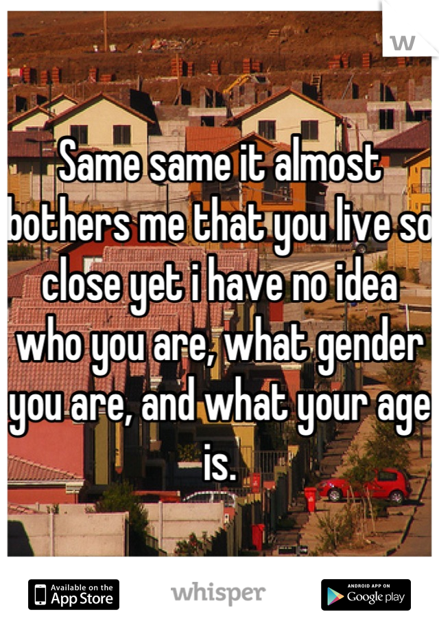 Same same it almost bothers me that you live so close yet i have no idea who you are, what gender you are, and what your age is.