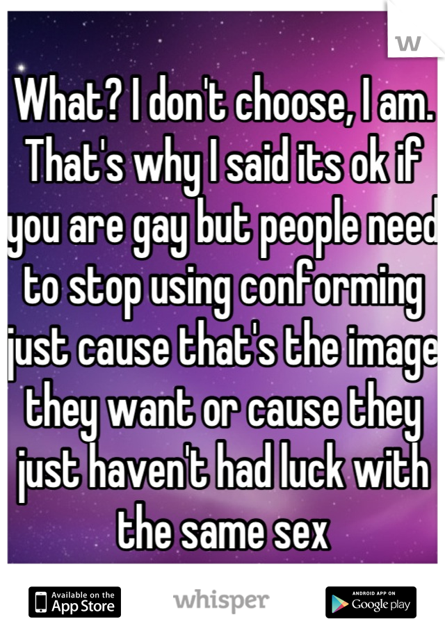 What? I don't choose, I am. That's why I said its ok if you are gay but people need to stop using conforming just cause that's the image they want or cause they just haven't had luck with the same sex