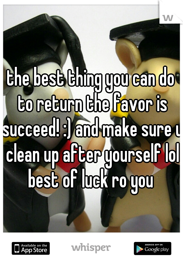 the best thing you can do to return the favor is succeed! :) and make sure u clean up after yourself lol best of luck ro you 