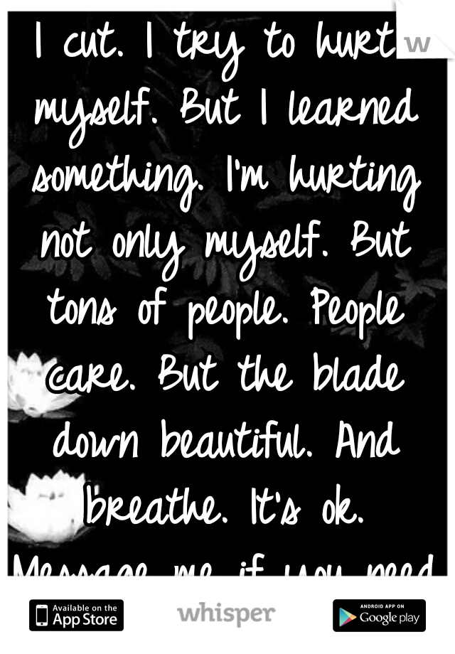 I cut. I try to hurt myself. But I learned something. I'm hurting not only myself. But tons of people. People care. But the blade down beautiful. And breathe. It's ok. Message me if you need to. xx. 