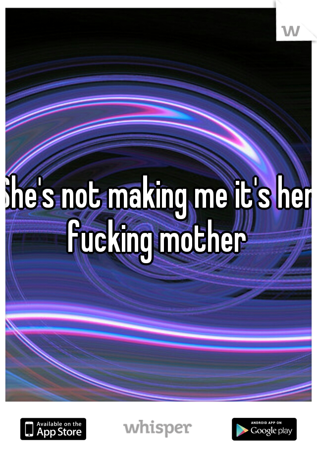 She's not making me it's her fucking mother 